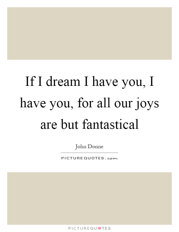 If I dream I have you, I have you, for all our joys are but fantastical Picture Quote #1