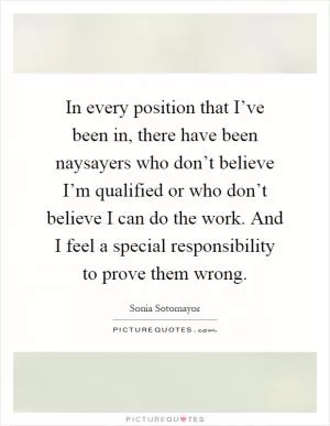 In every position that I’ve been in, there have been naysayers who don’t believe I’m qualified or who don’t believe I can do the work. And I feel a special responsibility to prove them wrong Picture Quote #1