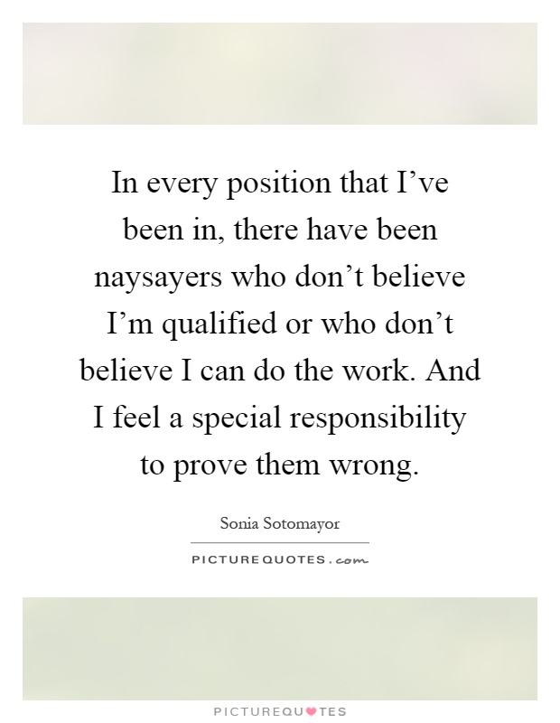 In every position that I've been in, there have been naysayers who don't believe I'm qualified or who don't believe I can do the work. And I feel a special responsibility to prove them wrong Picture Quote #1