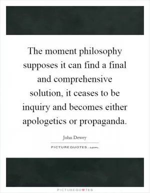 The moment philosophy supposes it can find a final and comprehensive solution, it ceases to be inquiry and becomes either apologetics or propaganda Picture Quote #1
