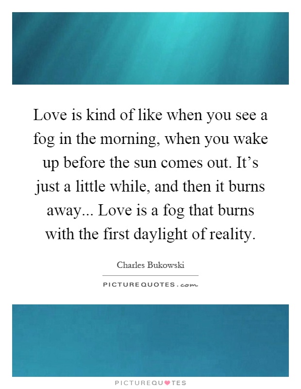 Love is kind of like when you see a fog in the morning, when you wake up before the sun comes out. It's just a little while, and then it burns away... Love is a fog that burns with the first daylight of reality Picture Quote #1