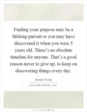 Finding your purpose may be a lifelong pursuit or you may have discovered it when you were 5 years old. There’s no absolute timeline for anyone. That’s a good reason never to give up, to keep on discovering things every day Picture Quote #1