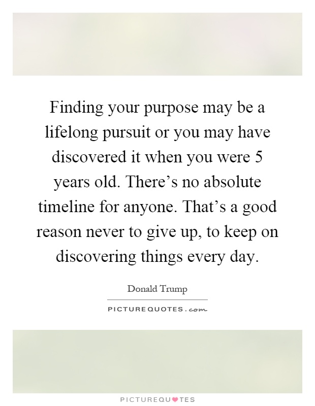Finding your purpose may be a lifelong pursuit or you may have discovered it when you were 5 years old. There's no absolute timeline for anyone. That's a good reason never to give up, to keep on discovering things every day Picture Quote #1