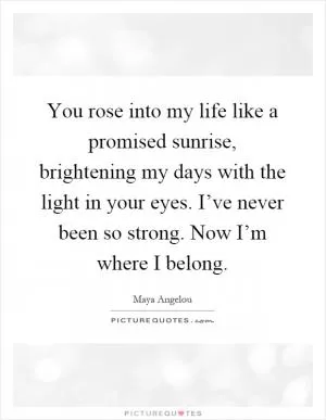 You rose into my life like a promised sunrise, brightening my days with the light in your eyes. I’ve never been so strong. Now I’m where I belong Picture Quote #1