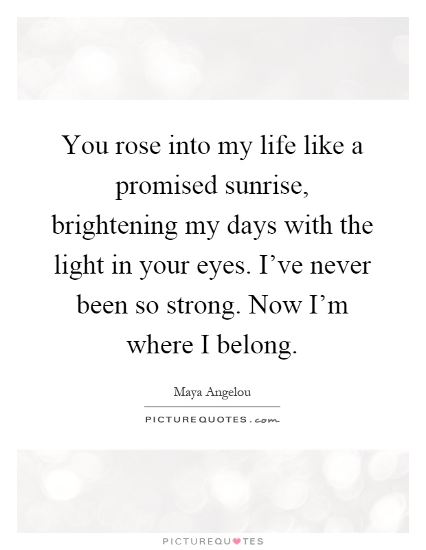 You rose into my life like a promised sunrise, brightening my days with the light in your eyes. I've never been so strong. Now I'm where I belong Picture Quote #1