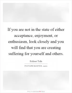 If you are not in the state of either acceptance, enjoyment, or enthusiasm, look closely and you will find that you are creating suffering for yourself and others Picture Quote #1
