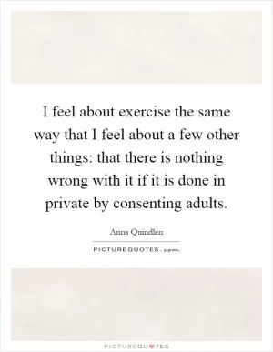 I feel about exercise the same way that I feel about a few other things: that there is nothing wrong with it if it is done in private by consenting adults Picture Quote #1