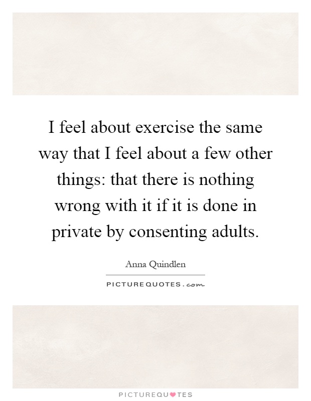 I feel about exercise the same way that I feel about a few other things: that there is nothing wrong with it if it is done in private by consenting adults Picture Quote #1