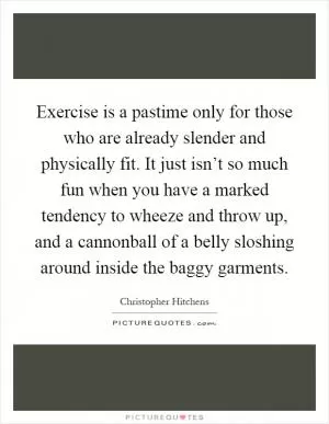 Exercise is a pastime only for those who are already slender and physically fit. It just isn’t so much fun when you have a marked tendency to wheeze and throw up, and a cannonball of a belly sloshing around inside the baggy garments Picture Quote #1