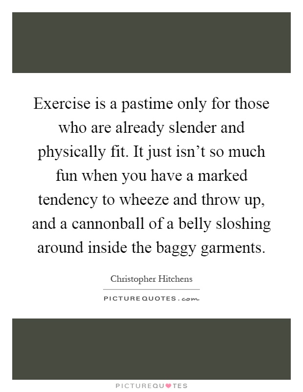 Exercise is a pastime only for those who are already slender and physically fit. It just isn't so much fun when you have a marked tendency to wheeze and throw up, and a cannonball of a belly sloshing around inside the baggy garments Picture Quote #1