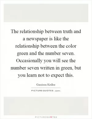 The relationship between truth and a newspaper is like the relationship between the color green and the number seven. Occasionally you will see the number seven written in green, but you learn not to expect this Picture Quote #1