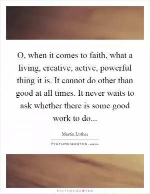 O, when it comes to faith, what a living, creative, active, powerful thing it is. It cannot do other than good at all times. It never waits to ask whether there is some good work to do Picture Quote #1