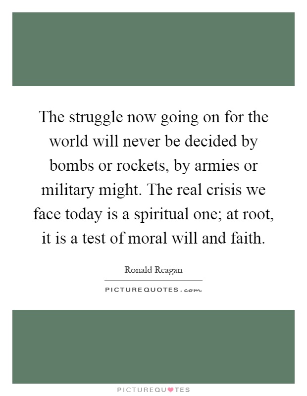 The struggle now going on for the world will never be decided by bombs or rockets, by armies or military might. The real crisis we face today is a spiritual one; at root, it is a test of moral will and faith Picture Quote #1
