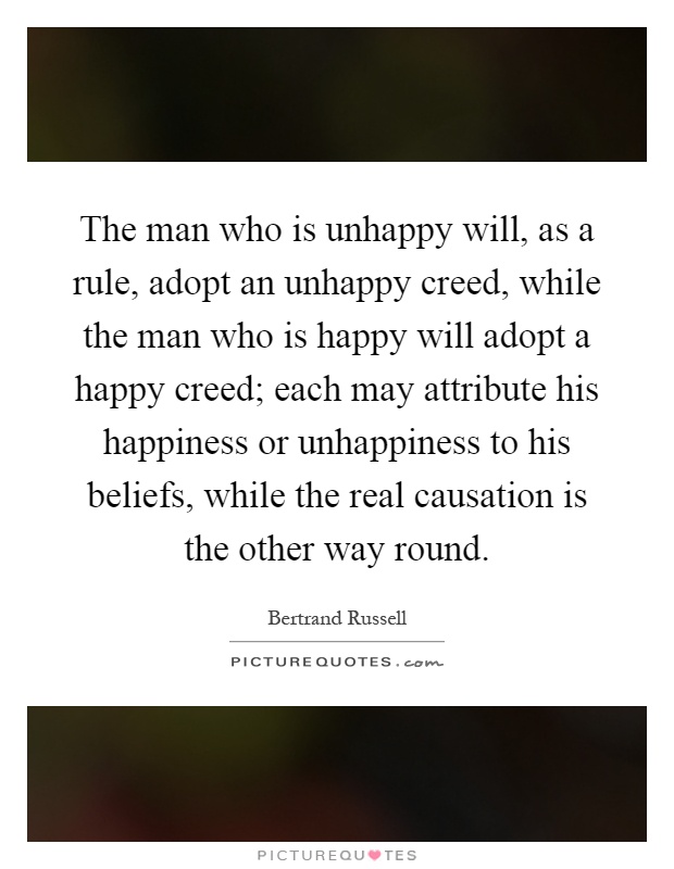 The man who is unhappy will, as a rule, adopt an unhappy creed, while the man who is happy will adopt a happy creed; each may attribute his happiness or unhappiness to his beliefs, while the real causation is the other way round Picture Quote #1