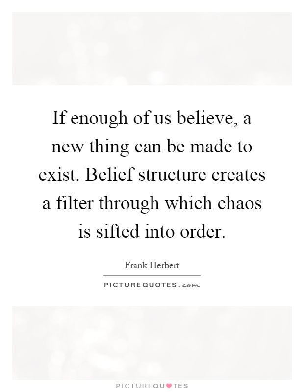 If enough of us believe, a new thing can be made to exist. Belief structure creates a filter through which chaos is sifted into order Picture Quote #1