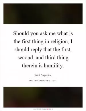 Should you ask me what is the first thing in religion, I should reply that the first, second, and third thing therein is humility Picture Quote #1