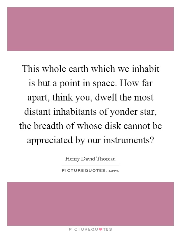 This whole earth which we inhabit is but a point in space. How far apart, think you, dwell the most distant inhabitants of yonder star, the breadth of whose disk cannot be appreciated by our instruments? Picture Quote #1