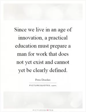 Since we live in an age of innovation, a practical education must prepare a man for work that does not yet exist and cannot yet be clearly defined Picture Quote #1