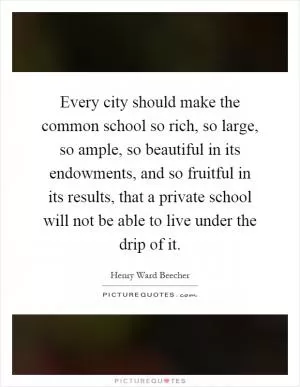 Every city should make the common school so rich, so large, so ample, so beautiful in its endowments, and so fruitful in its results, that a private school will not be able to live under the drip of it Picture Quote #1