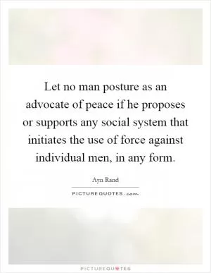 Let no man posture as an advocate of peace if he proposes or supports any social system that initiates the use of force against individual men, in any form Picture Quote #1