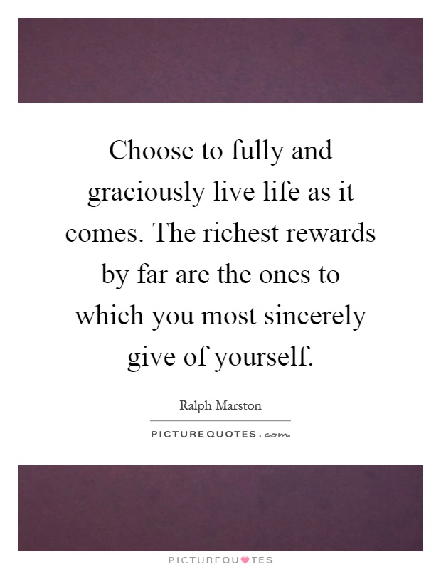Choose to fully and graciously live life as it comes. The richest rewards by far are the ones to which you most sincerely give of yourself Picture Quote #1