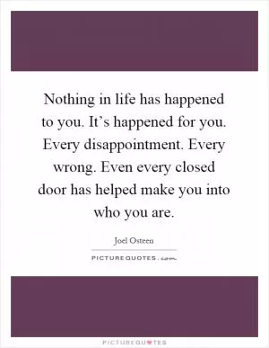Nothing in life has happened to you. It’s happened for you. Every disappointment. Every wrong. Even every closed door has helped make you into who you are Picture Quote #1