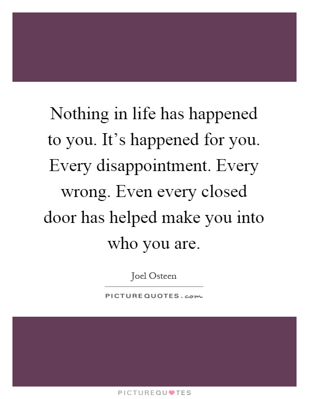 Nothing in life has happened to you. It's happened for you. Every disappointment. Every wrong. Even every closed door has helped make you into who you are Picture Quote #1