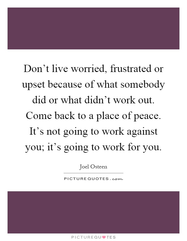 Don't live worried, frustrated or upset because of what somebody did or what didn't work out. Come back to a place of peace. It's not going to work against you; it's going to work for you Picture Quote #1