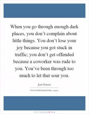 When you go through enough dark places, you don’t complain about little things. You don’t lose your joy because you got stuck in traffic; you don’t get offended because a coworker was rude to you. You’ve been through too much to let that sour you Picture Quote #1