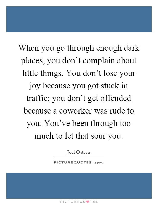 When you go through enough dark places, you don't complain about little things. You don't lose your joy because you got stuck in traffic; you don't get offended because a coworker was rude to you. You've been through too much to let that sour you Picture Quote #1