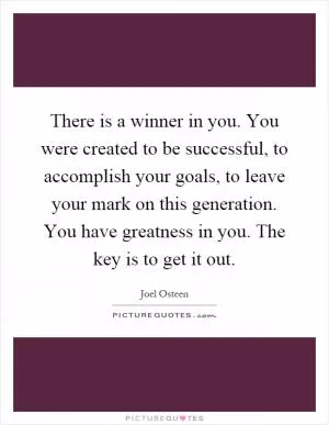 There is a winner in you. You were created to be successful, to accomplish your goals, to leave your mark on this generation. You have greatness in you. The key is to get it out Picture Quote #1