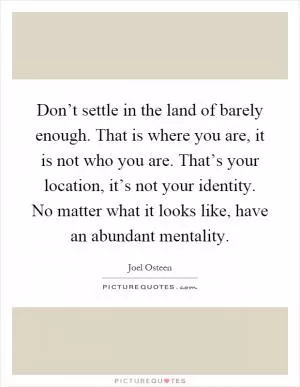 Don’t settle in the land of barely enough. That is where you are, it is not who you are. That’s your location, it’s not your identity. No matter what it looks like, have an abundant mentality Picture Quote #1