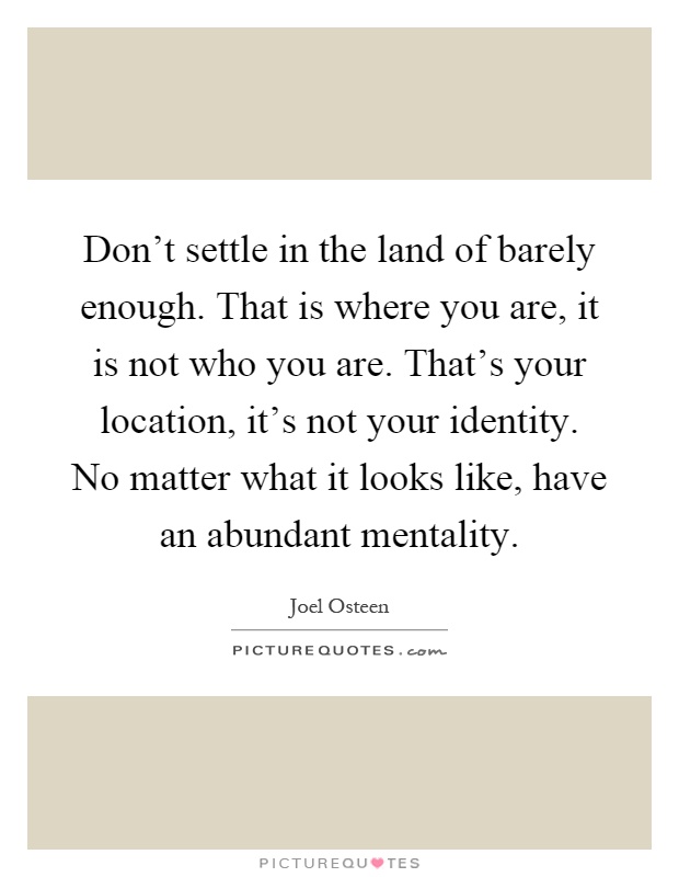 Don't settle in the land of barely enough. That is where you are, it is not who you are. That's your location, it's not your identity. No matter what it looks like, have an abundant mentality Picture Quote #1