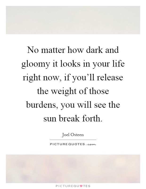 No matter how dark and gloomy it looks in your life right now, if you'll release the weight of those burdens, you will see the sun break forth Picture Quote #1