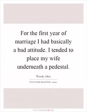 For the first year of marriage I had basically a bad attitude. I tended to place my wife underneath a pedestal Picture Quote #1