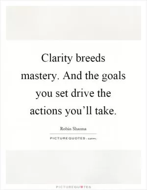 Clarity breeds mastery. And the goals you set drive the actions you’ll take Picture Quote #1