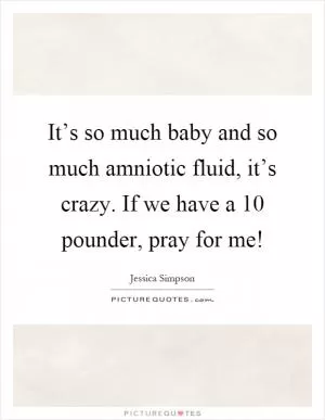 It’s so much baby and so much amniotic fluid, it’s crazy. If we have a 10 pounder, pray for me! Picture Quote #1