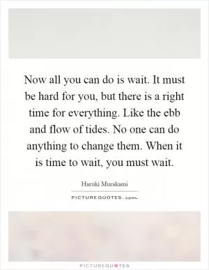 Now all you can do is wait. It must be hard for you, but there is a right time for everything. Like the ebb and flow of tides. No one can do anything to change them. When it is time to wait, you must wait Picture Quote #1
