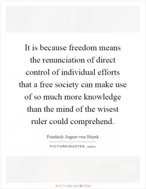 It is because freedom means the renunciation of direct control of individual efforts that a free society can make use of so much more knowledge than the mind of the wisest ruler could comprehend Picture Quote #1