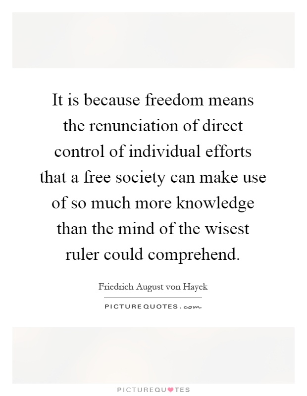 It is because freedom means the renunciation of direct control of individual efforts that a free society can make use of so much more knowledge than the mind of the wisest ruler could comprehend Picture Quote #1
