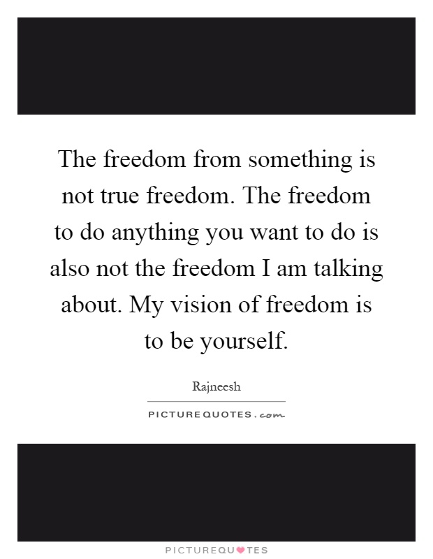 The freedom from something is not true freedom. The freedom to do anything you want to do is also not the freedom I am talking about. My vision of freedom is to be yourself Picture Quote #1