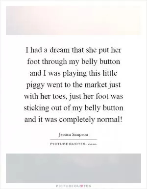 I had a dream that she put her foot through my belly button and I was playing this little piggy went to the market just with her toes, just her foot was sticking out of my belly button and it was completely normal! Picture Quote #1