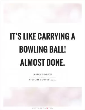 It’s like carrying a bowling ball! Almost done Picture Quote #1
