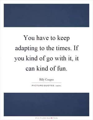 You have to keep adapting to the times. If you kind of go with it, it can kind of fun Picture Quote #1