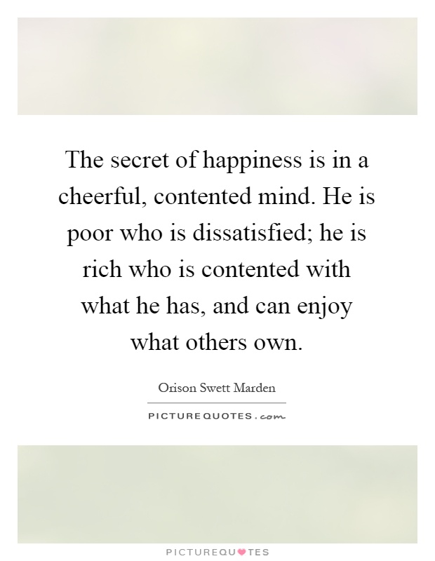 The secret of happiness is in a cheerful, contented mind. He is poor who is dissatisfied; he is rich who is contented with what he has, and can enjoy what others own Picture Quote #1