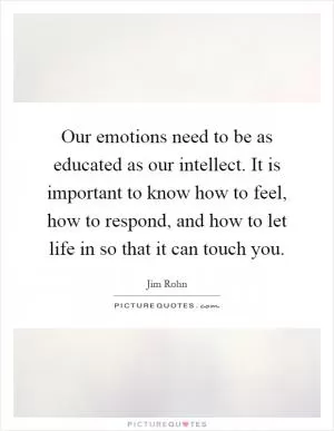 Our emotions need to be as educated as our intellect. It is important to know how to feel, how to respond, and how to let life in so that it can touch you Picture Quote #1