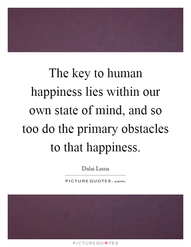 The key to human happiness lies within our own state of mind, and so too do the primary obstacles to that happiness Picture Quote #1