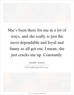 She’s been there for me in a lot of ways, and she really is just the most dependable and loyal and funny as all get out. I mean, she just cracks me up. Constantly Picture Quote #1
