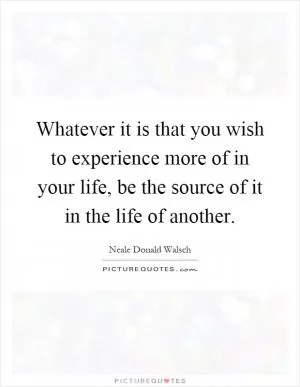 Whatever it is that you wish to experience more of in your life, be the source of it in the life of another Picture Quote #1