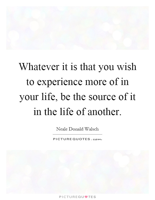 Whatever it is that you wish to experience more of in your life, be the source of it in the life of another Picture Quote #1